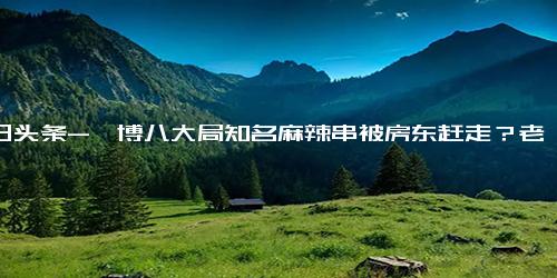 今日头条-淄博八大局知名麻辣串被房东赶走？老板 仍在谈，类似店面转让费15万起